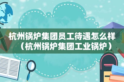 杭州锅炉集团员工待遇怎么样（杭州锅炉集团工业锅炉）
