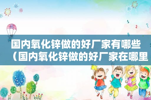 国内氧化锌做的好厂家有哪些（国内氧化锌做的好厂家在哪里）