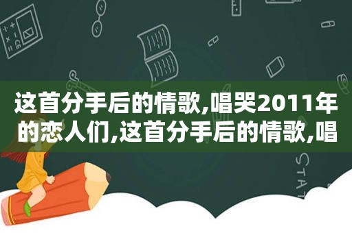 这首分手后的情歌,唱哭2011年的恋人们,这首分手后的情歌,唱哭2011年的恋人们歌词