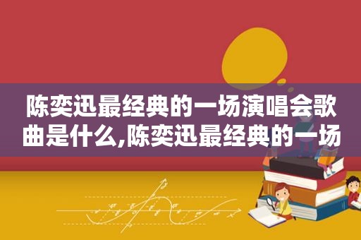 陈奕迅最经典的一场演唱会歌曲是什么,陈奕迅最经典的一场演唱会歌曲叫什么