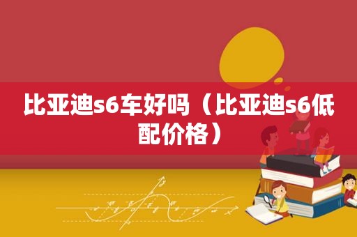 比亚迪s6车好吗（比亚迪s6低配价格）