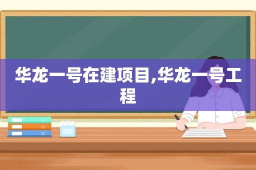 华龙一号在建项目,华龙一号工程