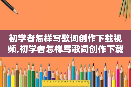 初学者怎样写歌词创作下载视频,初学者怎样写歌词创作下载歌曲