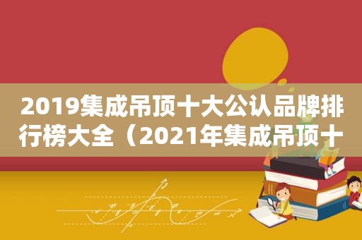 2019集成吊顶十大公认品牌排行榜大全（2021年集成吊顶十大品牌排行榜）