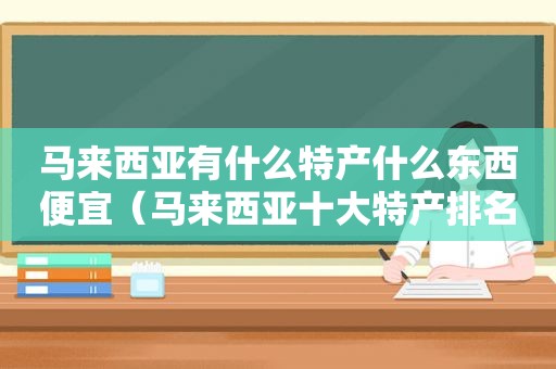 马来西亚有什么特产什么东西便宜（马来西亚十大特产排名）