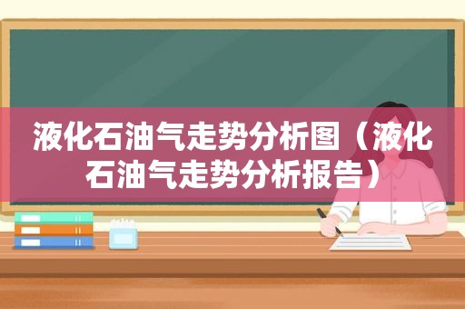 液化石油气走势分析图（液化石油气走势分析报告）