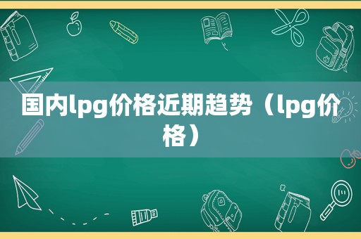 国内lpg价格近期趋势（lpg价格）