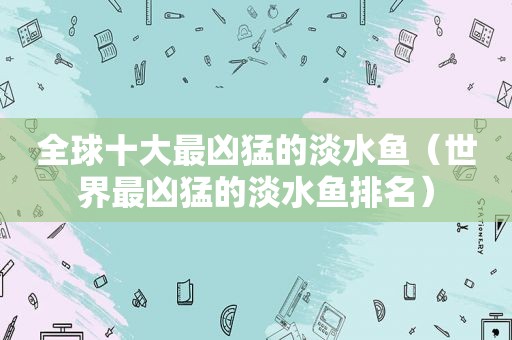 全球十大最凶猛的淡水鱼（世界最凶猛的淡水鱼排名）