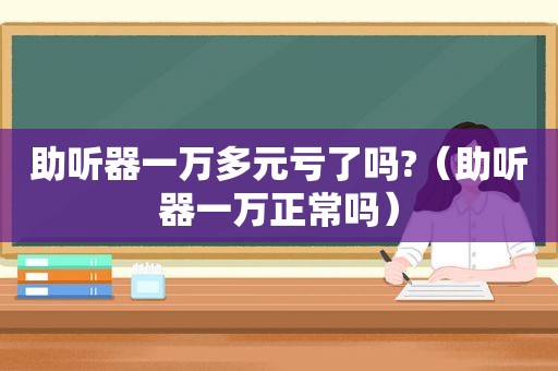 助听器一万多元亏了吗?（助听器一万正常吗）