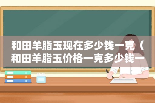 和田羊脂玉现在多少钱一克（和田羊脂玉价格一克多少钱一克）
