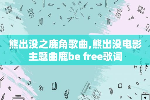 熊出没之鹿角歌曲,熊出没电影主题曲鹿be free歌词