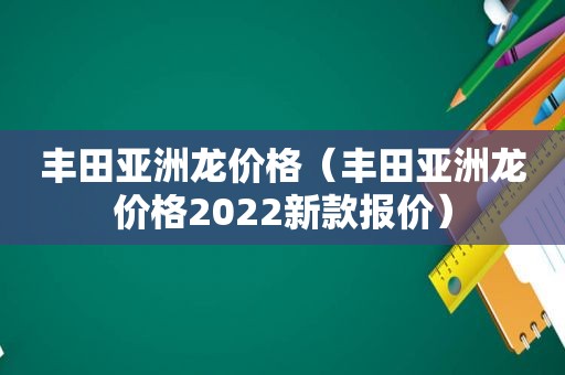 丰田亚洲龙价格（丰田亚洲龙价格2022新款报价）