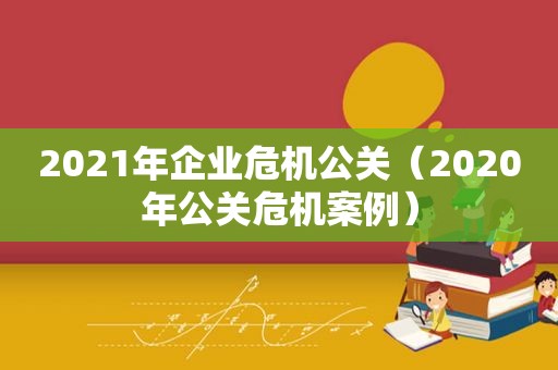 2021年企业危机公关（2020年公关危机案例）