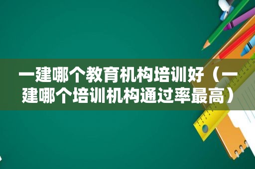 一建哪个教育机构培训好（一建哪个培训机构通过率最高）