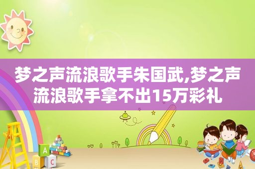 梦之声流浪歌手朱国武,梦之声流浪歌手拿不出15万彩礼
