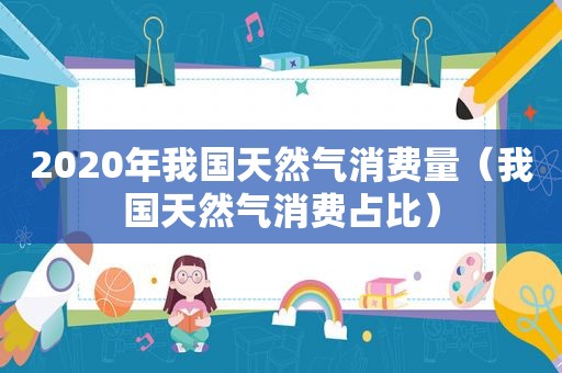 2020年我国天然气消费量（我国天然气消费占比）