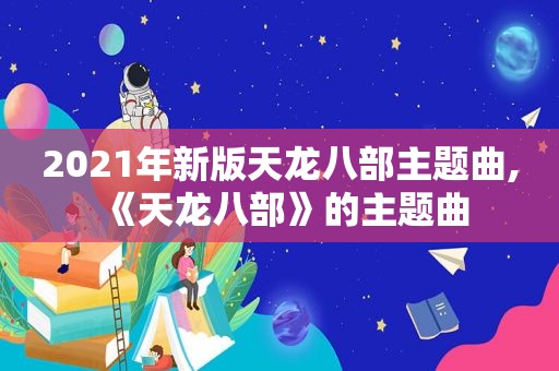 2021年新版天龙八部主题曲,《天龙八部》的主题曲