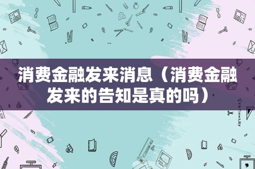 消费金融发来消息（消费金融发来的告知是真的吗）