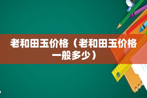 老和田玉价格（老和田玉价格一般多少）
