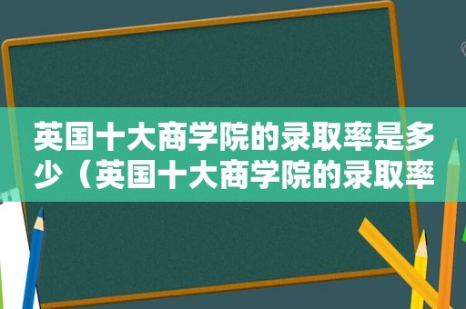 英国十大商学院的录取率是多少（英国十大商学院的录取率排名）