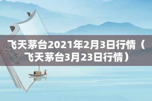 飞天茅台2021年2月3日行情（飞天茅台3月23日行情）