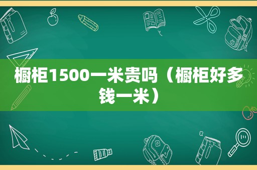 橱柜1500一米贵吗（橱柜好多钱一米）