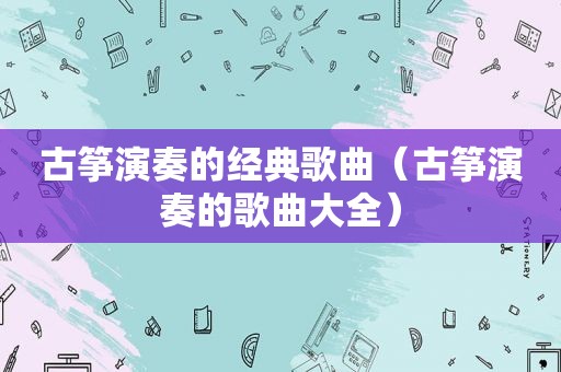 古筝演奏的经典歌曲（古筝演奏的歌曲大全）