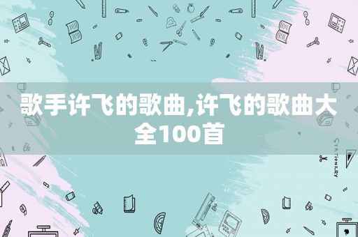 歌手许飞的歌曲,许飞的歌曲大全100首
