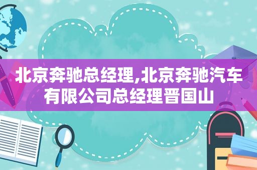 北京奔驰总经理,北京奔驰汽车有限公司总经理晋国山