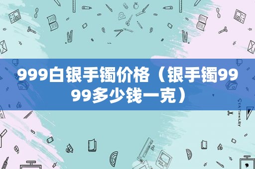 999白银手镯价格（银手镯9999多少钱一克）