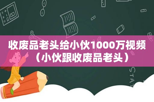 收废品老头给小伙1000万视频（小伙跟收废品老头）
