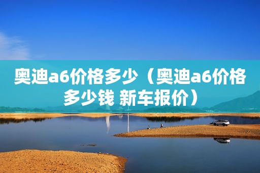 奥迪a6价格多少（奥迪a6价格多少钱 新车报价）