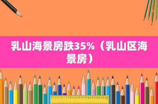 乳山海景房跌35%（乳山区海景房）