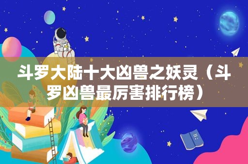 斗罗大陆十大凶兽之妖灵（斗罗凶兽最厉害排行榜）