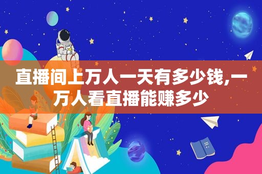 直播间上万人一天有多少钱,一万人看直播能赚多少