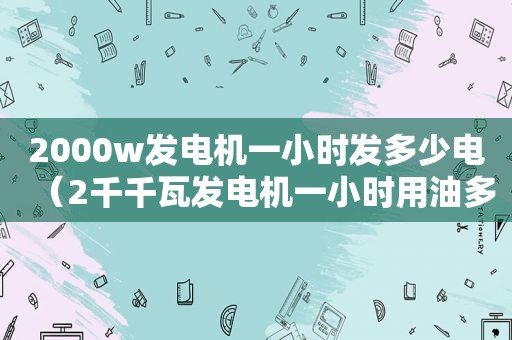 2000w发电机一小时发多少电（2千千瓦发电机一小时用油多少）