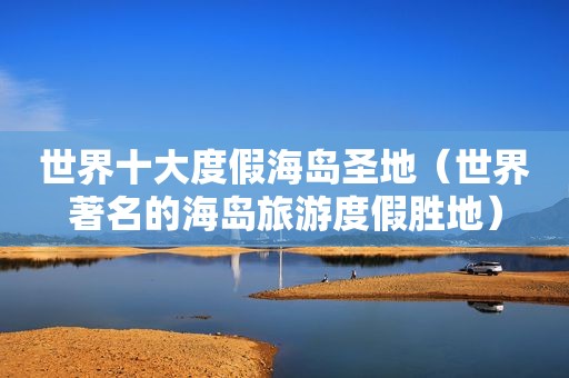 世界十大度假海岛圣地（世界著名的海岛旅游度假胜地）