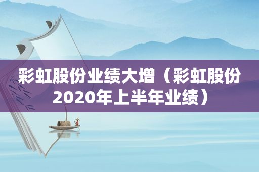 彩虹股份业绩大增（彩虹股份2020年上半年业绩）