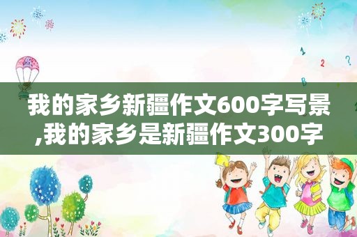 我的家乡新疆作文600字写景,我的家乡是新疆作文300字
