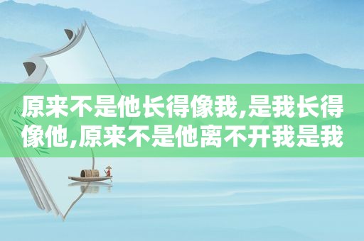原来不是他长得像我,是我长得像他,原来不是他离不开我是我离不开他的说说