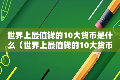 世界上最值钱的10大货币是什么（世界上最值钱的10大货币排名）