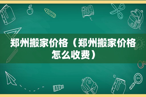 郑州搬家价格（郑州搬家价格怎么收费）
