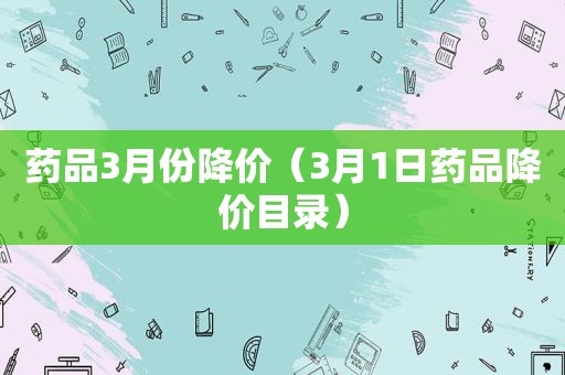 药品3月份降价（3月1日药品降价目录）