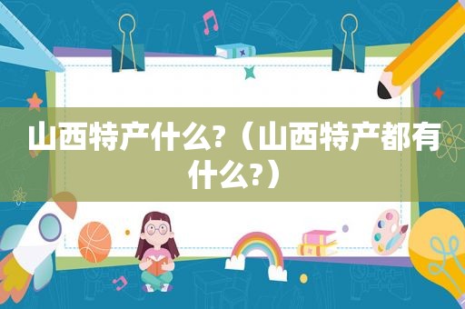 山西特产什么?（山西特产都有什么?）