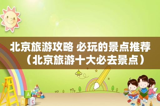 北京旅游攻略 必玩的景点推荐（北京旅游十大必去景点）