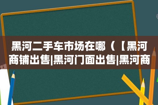 黑河二手车市场在哪（【黑河商铺出售|黑河门面出售|黑河商铺出售网】）
