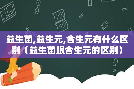 益生菌,益生元,合生元有什么区别（益生菌跟合生元的区别）