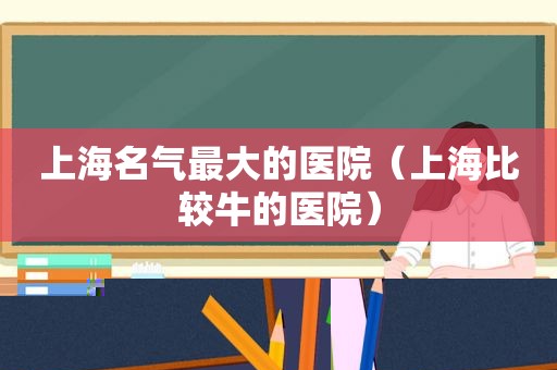 上海名气最大的医院（上海比较牛的医院）