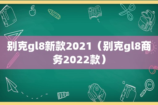 别克gl8新款2021（别克gl8商务2022款）
