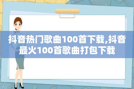 抖音热门歌曲100首下载,抖音最火100首歌曲打包下载